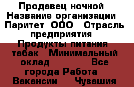 Продавец ночной › Название организации ­ Паритет, ООО › Отрасль предприятия ­ Продукты питания, табак › Минимальный оклад ­ 22 000 - Все города Работа » Вакансии   . Чувашия респ.,Алатырь г.